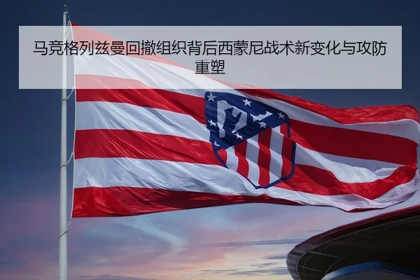 马竞格列兹曼回撤组织背后西蒙尼战术新变化与攻防重塑