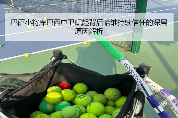 巴萨小将库巴西中卫崛起背后哈维持续信任的深层原因解析