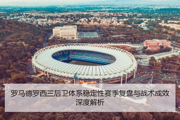 罗马德罗西三后卫体系稳定性赛季复盘与战术成效深度解析