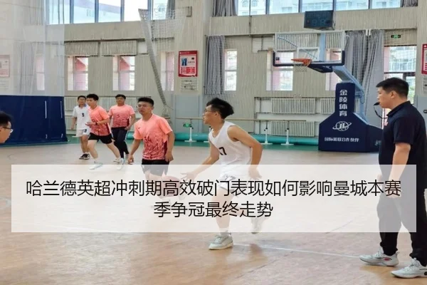 哈兰德英超冲刺期高效破门表现如何影响曼城本赛季争冠最终走势