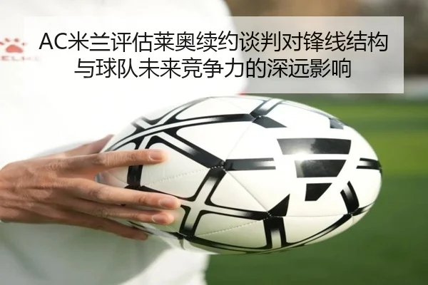 AC米兰评估莱奥续约谈判对锋线结构与球队未来竞争力的深远影响