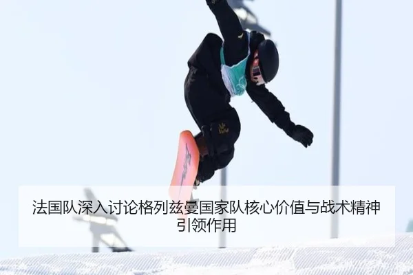 法国队深入讨论格列兹曼国家队核心价值与战术精神引领作用