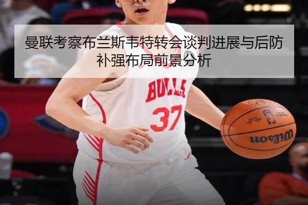 曼联考察布兰斯韦特转会谈判进展与后防补强布局前景分析