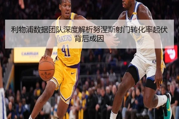 利物浦数据团队深度解析努涅斯射门转化率起伏背后成因