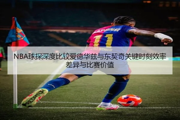 NBA球探深度比较爱德华兹与东契奇关键时刻效率差异与比赛价值