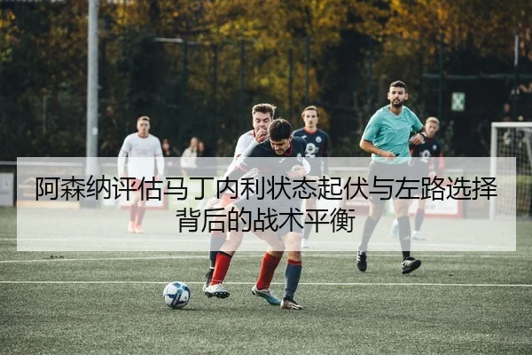 阿森纳评估马丁内利状态起伏与左路选择背后的战术平衡
