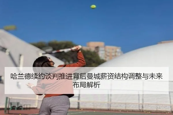 哈兰德续约谈判推进背后曼城薪资结构调整与未来布局解析