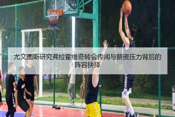 尤文图斯研究弗拉霍维奇转会传闻与薪资压力背后的阵容抉择