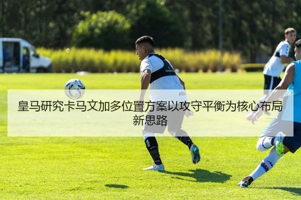 皇马研究卡马文加多位置方案以攻守平衡为核心布局新思路