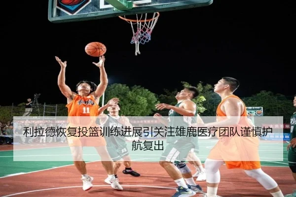 利拉德恢复投篮训练进展引关注雄鹿医疗团队谨慎护航复出